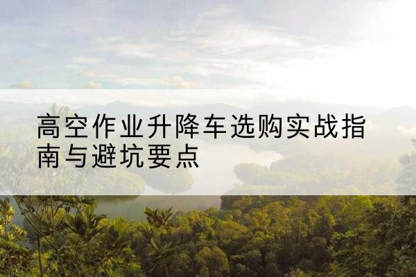 天津升降车怎么选-高空作业升降车选购实战指南与避坑要点