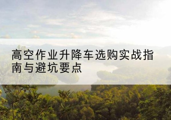 天津升降车怎么选-高空作业升降车选购实战指南与避坑要点
