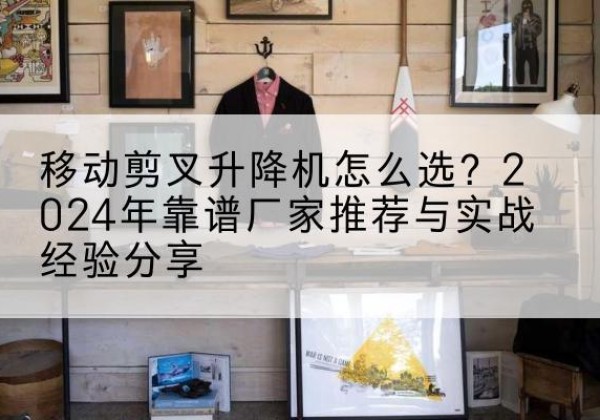 天津升降平台厂家推荐-移动剪叉升降机怎么选？2024年靠谱厂家推荐与实战经验分享